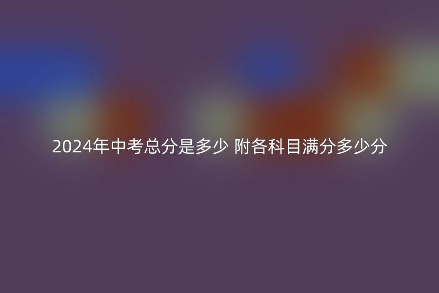 2024年中考总分是多少 附各科目满分多少分