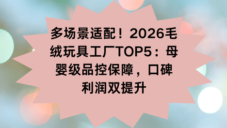 多场景适配！2026毛绒玩具工厂TOP5：母婴级品控保障，口碑利润双提升